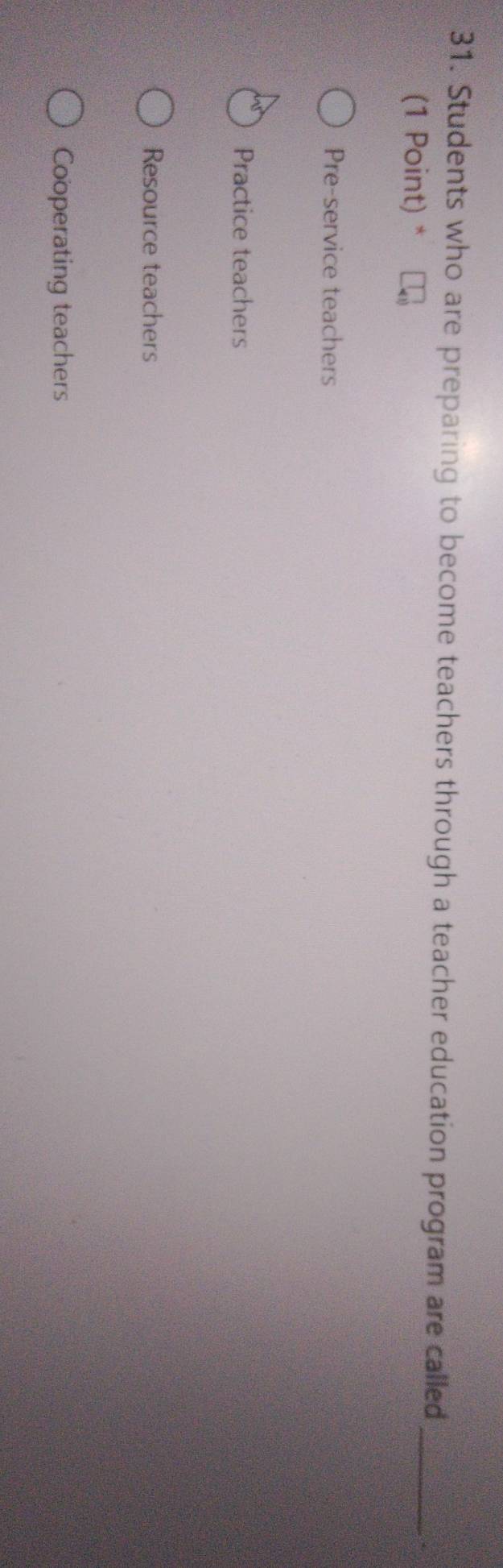 Students who are preparing to become teachers through a teacher education program are called_
(1 Point) *
Pre-service teachers
Practice teachers
Resource teachers
Cooperating teachers
