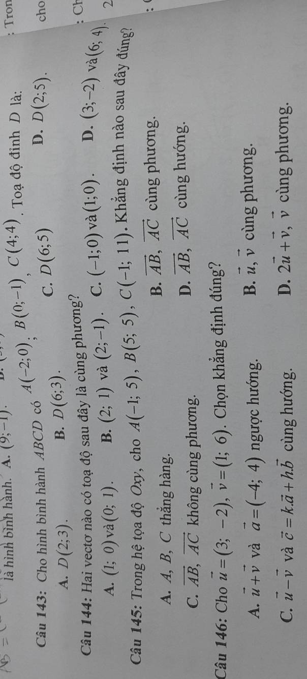 là hình bình hành. A. (9;-1). Tron
Câu 143: Cho hình bình hành ABCD có A(-2;0), B(0;-1), C(4;4). Toạ độ đỉnh D là:
D.
C. D(6;5) D(2;5). cho
A. D(2;3).
B. D(6;3). 
Câu 144: Hai vectơ nào có toạ độ sau đây là cùng phương?
: Ch
A. (1;0) và (0;1). B. (2;1) và (2;-1). C. (-1;0) và (1;0). D. (3;-2) và (6;4). 
2
Câu 145: Trong hệ tọa độ Oxy, cho A(-1;5), B(5;5), C(-1;11)
K ẳng định nào sau đây đúng?
B. vector AB, vector AC cùng phương.
:
A. A, B, C thắng hàng.
C. vector AB, vector AC không cùng phương.
D. vector AB, vector AC cùng hướng.
Câu 146: Cho vector u=(3;-2), vector v=(1;6). Chọn khẳng định đúng?
A. vector u+vector v và vector a=(-4;4) ngược hướng.
B. vector u, vector v cùng phương.
D. 2vector u+vector v, vector v
C. vector u-vector v và vector c=k.vector a+h.vector b cùng hướng. cùng phương.