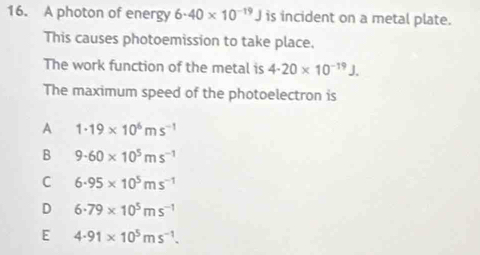 A photon of energy 6· 40* 10^(-19)J is incident on a metal plate.
This causes photoemission to take place.
The work function of the metal is 4· 20* 10^(-19)J. 
The maximum speed of the photoelectron is
A 1· 19* 10^6ms^(-1)
B 9.60* 10^5ms^(-1)
C 6· 95* 10^5ms^(-1)
D 6· 79* 10^5ms^(-1)
E 4.91* 10^5ms^(-1).