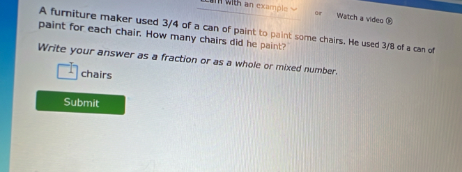 ith an example or Watch a video 
A furniture maker used 3/4 of a can of paint to paint some chairs. He used 3/8 of a can of 
paint for each chair. How many chairs did he paint? 
Write your answer as a fraction or as a whole or mixed number. 
chairs 
Submit