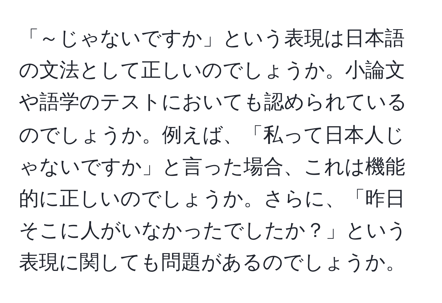 「～じゃないですか」という表現は日本語の文法として正しいのでしょうか。小論文や語学のテストにおいても認められているのでしょうか。例えば、「私って日本人じゃないですか」と言った場合、これは機能的に正しいのでしょうか。さらに、「昨日そこに人がいなかったでしたか？」という表現に関しても問題があるのでしょうか。