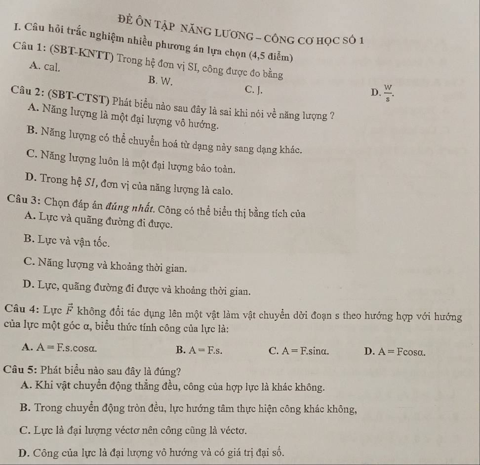 ĐÊ ÔN TậP NăNG LươNG - CÔNG Cơ HọC số 1
I. Câu hỏi trắc nghiệm nhiều phương án lựa chọn (4,5 điểm)
Câu 1: (SBT-KNTT) Trong hệ đơn vị SI, công được đo bằng
A. cal. B. W.
C. J. D.  W/s .
Câu 2: (SBT-CTST) Phát biểu nào sau đây là sai khi nói về năng lượng ?
A. Năng lượng là một đại lượng vô hướng.
B. Năng lượng có thể chuyền hoá từ dạng này sang dạng khác.
C. Năng lượng luôn là một đại lượng bảo toàn.
D. Trong hệ SI, đơn vị của năng lượng là calo.
Câu 3: Chọn đáp án đúng nhất. Công có thể biểu thị bằng tích của
A. Lực và quãng đường đi được.
B. Lực và vận tốc.
C. Năng lượng và khoảng thời gian.
D. Lực, quãng đường đi được và khoảng thời gian.
Câu 4: Lực vector F không đổi tác dụng lên một vật làm vật chuyển dời đoạn s theo hướng hợp với hướng
của lực một góc α, biểu thức tính công của lực là:
A. A=F.s.cosα. B. A=F.s. C. A=F. sinα. D. A= Fcosa.
Câu 5: Phát biểu nào sau đây là đúng?
A. Khi vật chuyển động thẳng đều, công của hợp lực là khác không.
B. Trong chuyển động tròn đều, lực hướng tâm thực hiện công khác không,
C. Lực là đại lượng véctơ nên công cũng là véctơ.
D. Công của lực là đại lượng vô hướng và có giá trị đại số.