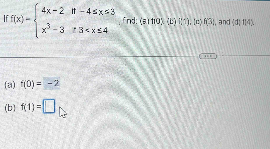 If f(x)=beginarrayl 4x-2if-4≤ x≤ 3 x^3-3if3 , find: (a) f(0),(b)f(1) , (c) f(3) , and (d)f(4). 
(a) f(0)=-2
(b) f(1)=□