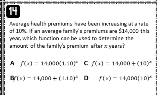 Average health premiums have been increasing at a rate
of 10%. If an average family's premiums are $14,000 this
year, which function can be used to determine the
amount of the family's premium after x years?
A f(x)=14,000(1.10)^x C f(x)=14,000+(10)^x
Bf(x)=14,000+(1.10)^x D f(x)=14,000(10)^x