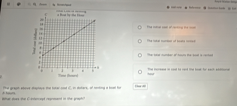 Reysl Maton frongi
Zoon Scratehpad Aud rote Reference
o
The initial cost of renting the bost
The total number of boats rented
The total number of hours the bost is rented
The increase in cost to rent the boat for each additional
2
hour
The graph above displays the total cost C, in dollars, of renting a boat for Clear All
h hours.
What does the C -intercept represent in the graph?