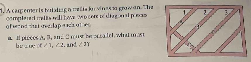 A carpenter is building a trellis for vines to grow on. The 
completed trellis will have two sets of diagonal pieces 
of wood that overlap each other. 
a. If pieces A, B, and C must be parallel, what must 
be true of ∠ 1, ∠ 2 , and ∠ 3 ?