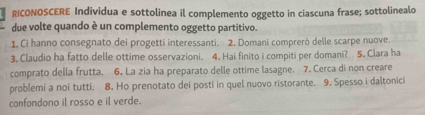 RICONOSCERE Individua e sottolinea il complemento oggetto in ciascuna frase; sottolinealo 
due volte quando è un complemento oggetto partitivo. 
1. Ci hanno consegnato dei progetti interessanti. 2. Domani comprerò delle scarpe nuove. 
3. Claudio ha fatto delle ottime osservazioni. 4. Hai finito i compiti per domani? 5. Clara ha 
comprato della frutta. 6. La zia ha preparato delle ottime lasagne. 7. Cerca di non creare 
problemi a noi tutti. 8. Ho prenotato dei posti in quel nuovo ristorante. 9. Spesso i daltonici 
confondono il rosso e il verde.