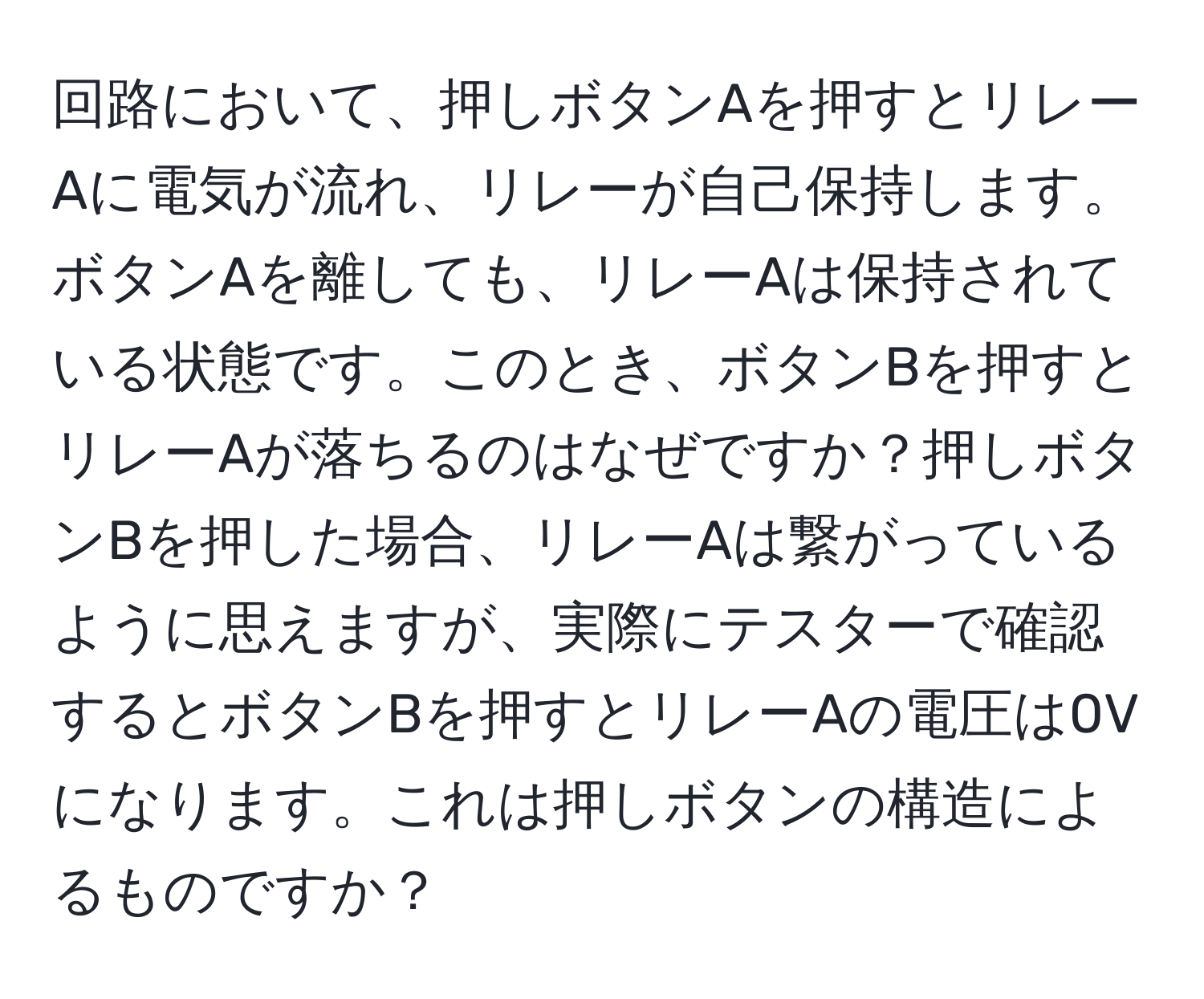 回路において、押しボタンAを押すとリレーAに電気が流れ、リレーが自己保持します。ボタンAを離しても、リレーAは保持されている状態です。このとき、ボタンBを押すとリレーAが落ちるのはなぜですか？押しボタンBを押した場合、リレーAは繋がっているように思えますが、実際にテスターで確認するとボタンBを押すとリレーAの電圧は0Vになります。これは押しボタンの構造によるものですか？