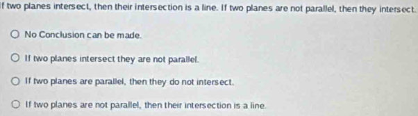 two planes intersect, then their intersection is a line. If two planes are not parallel, then they intersect.
No Conclusion can be made.
If two planes intersect they are not parallel.
If two planes are parallel, then they do not intersect.
If two planes are not parallel, then their intersection is a line.