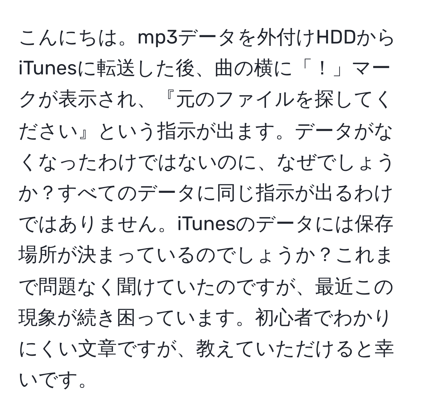 こんにちは。mp3データを外付けHDDからiTunesに転送した後、曲の横に「！」マークが表示され、『元のファイルを探してください』という指示が出ます。データがなくなったわけではないのに、なぜでしょうか？すべてのデータに同じ指示が出るわけではありません。iTunesのデータには保存場所が決まっているのでしょうか？これまで問題なく聞けていたのですが、最近この現象が続き困っています。初心者でわかりにくい文章ですが、教えていただけると幸いです。