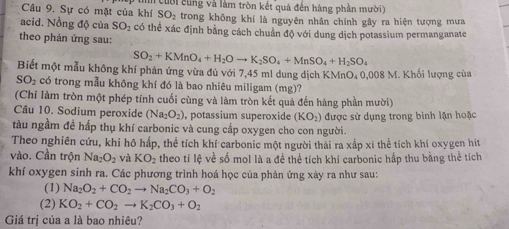 In cuời cùng và làm tròn kết quả đến hàng phần mười)
Câu 9. Sự có mặt của khí SO_2 trong không khí là nguyên nhân chính gây ra hiện tượng mưa
acid. Nồng độ của SO_2 có thể xác định bằng cách chuẩn độ với dung dịch potassium permanganate
theo phản ứng sau:
SO_2+KMnO_4+H_2Oto K_2SO_4+MnSO_4+H_2SO_4
Biết một mẫu không khí phản ứng vừa đủ với 7,45 ml dung dịch KMnO₄ 0,008 M. Khối lượng của
SO_2 có trong mẫu không khí đó là bao nhiêu miligam (mg)?
(Chi làm tròn một phép tính cuối cùng và làm tròn kết quả đến hàng phần mười)
Câu 10. Sodium peroxide (Na_2O_2) , potassium superoxide (KO_2) được sử dụng trong bình lặn hoặc
tàu ngầm đề hấp thụ khí carbonic và cung cấp oxygen cho con người.
Theo nghiên cứu, khi hô hấp, thể tích khí carbonic một người thải ra xấp xỉ thể tích khí oxygen hít
vào. Cần trộn Na_2O_2 và KO_2 theo ti lệ về số mol là a đề thể tích khí carbonic hấp thu bằng thể tích
khí oxygen sinh ra. Các phương trình hoá học của phản ứng xảy ra như sau:
(1) Na_2O_2+CO_2to Na_2CO_3+O_2
(2) KO_2+CO_2to K_2CO_3+O_2
Giá trị của a là bao nhiêu?