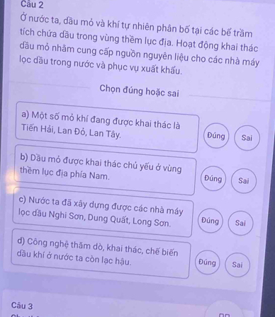 Ở nước ta, đầu mỏ và khí tự nhiên phân bố tại các bể trầm
tích chứa dầu trong vùng thềm lục địa. Hoạt động khai thác
đầu mỏ nhãm cung cấp nguồn nguyên liệu cho các nhà máy
lọc dầu trong nước và phục vụ xuất khấu.
Chọn đúng hoặc sai
a) Một số mỏ khí đang được khai thác là
Tiến Hải, Lan Đỏ, Lan Tây. Đúng Sai
b) Dầu mỏ được khai thác chủ yếu ở vùng
thềm lục địa phía Nam. Đúng Sai
c) Nước ta đã xây dựng được các nhà máy
lọc dầu Nghi Sơn, Dung Quất, Long Sơn. Đúng Sai
d) Công nghệ thăm dò, khai thác, chế biến
đầu khí ở nước ta còn lạc hậu. Đúng Sai
Câu 3