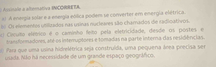 Assinale a alternativa INCORRETA.
a) A energia solar e a energia eólica podem se converter em energia elétrica.
b) Os elementos utilizados nas usinas nucleares são chamados de radioativos.
c) Circuito elétrico é o caminho feito pela eletricidade, desde os postes e
transformadores, até os interruptores e tomadas na parte interna das residências.
d) Para que uma usina hidrelétrica seja construída, uma pequena área precisa ser
usada. Não há necessidade de um grande espaço geográfico.