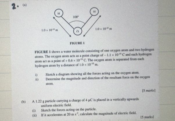 FIGURE 1 shows a water molecule consisting of one oxygen atom and two hydrogen
atoms. The oxygen atom acts as a point charge of -1.1* 10^(-19)C and each hydrogen
atom act as a point of +0.6* 10^(-19)C. The oxygen atom is separated from each
hydrogen atom by a distance of 1.0* 10^(-10)m.
i) Sketch a diagram showing all the forces acting on the oxygen atom.
ii) Determine the magnitude and direction of the resultant force on the oxygen
atom.
[5 marks]
(b) A 1.22 g particle carrying a charge of 4 µC is placed in a vertically upwards
uniform electric field.
(i) Sketch the forces acting on the particle.
(ii) If it accelerates at 20ms^(-2) , calculate the magnitude of electric field.
[5 marks]