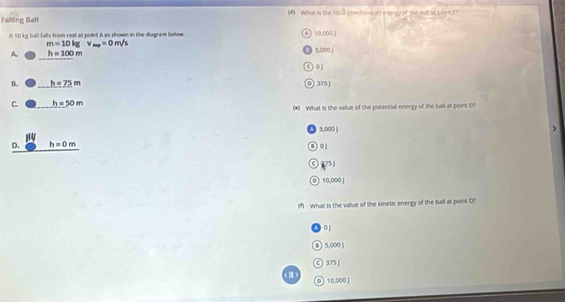 (4) What is the total (mechanical) energy of the bell at point C7
Falling Ball
A 10 kg ball falls from rest at point A as shown in the diagram below. A 10,000 J
m=10kgv_mp=0m/s
A. h=100m 5,000 J
© 0
B. h=75m 0 375
C. h=50m
(*) What is the value of the potential energy of the ball at point O?
A 5,000 J
1
D. h=0m D 0
75
D 10,000J
(f) What is the value of the kinetic energy of the ball at point D?
0 J
B 5,000 J
C ) 375 ]
1 1 0,000 J
D
