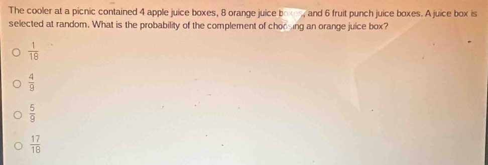 The cooler at a picnic contained 4 apple juice boxes, 8 orange juice boxes, and 6 fruit punch juice boxes. A juice box is
selected at random. What is the probability of the complement of choosing an orange juice box?
 1/18 
 4/9 
 5/9 
 17/18 