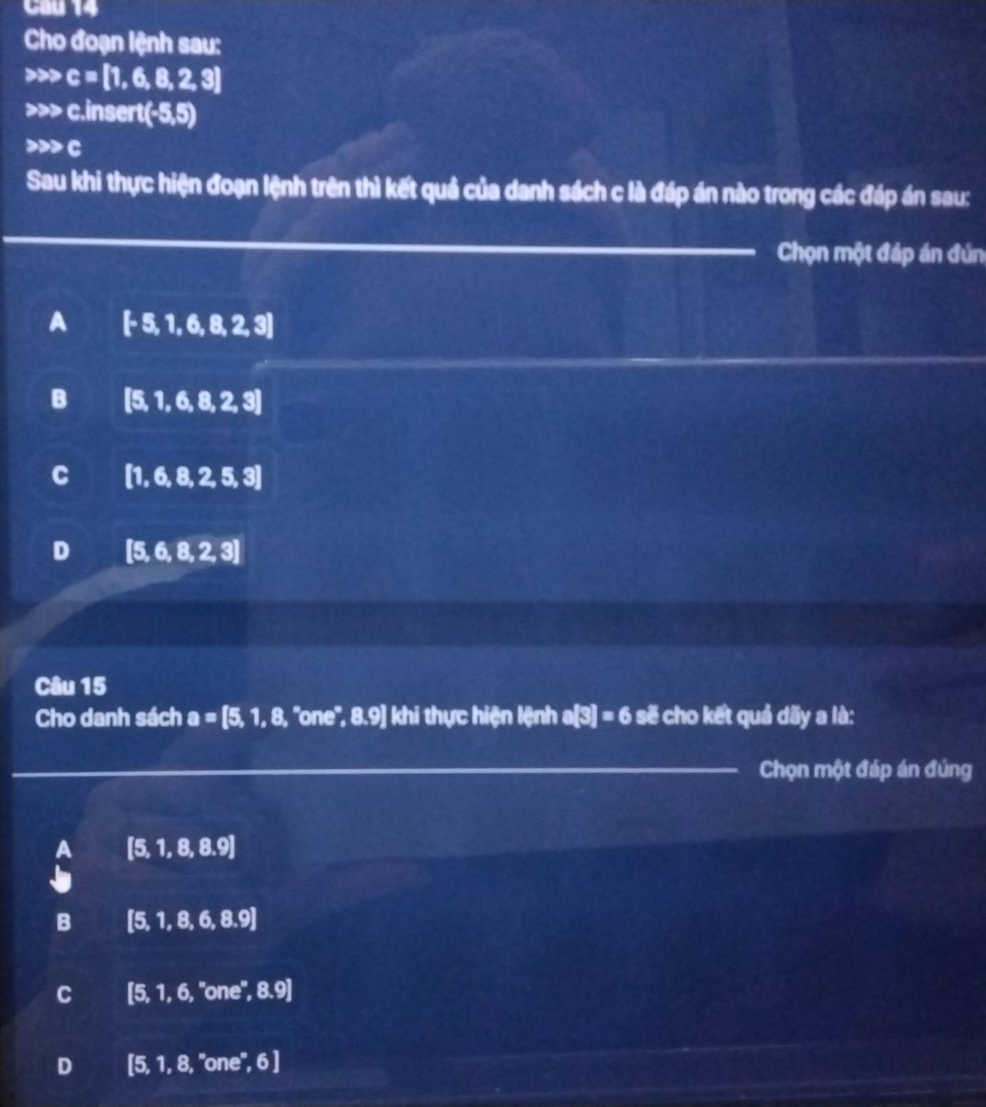 Cho đoạn lệnh sau:
c=[1,6,8,2,3]
222 c.insert (-5,5)
c
Sau khi thực hiện đoạn lệnh trên thì kết quả của danh sách c là đáp án nào trong các đáp án sau:
Chọn một đáp án đún
A [-5,1,6,8,2,3]
B |5, 1,6,8,2,3]
C [1,6,8,2,5,3]
D [5,6,8,2,3]
Câu 15
Cho danh sách a=[5,1,8, ''one'', 8 .9] khi thực hiện lệnh a[3]=6 se cho kết quả dByald: 
Chọn một đáp án đúng
A [5,1,8,8.9]
B (5, 1,8,6,8.9]
C [5. 1,6,''one°,8.9]
D [5, 1, 8, "one", 6)