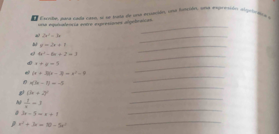 Ee Escribe, para cada caso, si se trata de una ecuación, una función, una expresión algebraca e 
una equivalencia entre expresiones algebraicas. 
a) 2x^2-3x
_ 
b) y=2x+1
_ 
_ 
_ 
c) 4x^2-6x+2=3
d) x+y=5
e) (x+3)(x-3)=x^2-9
_ 
_
x(3x-1)=-5
_ 
g) (3x+2)^2
h)  1/x =3
_ 
D 3x-5=x+1
_ 
j x^2+3x=10-5x^2
_