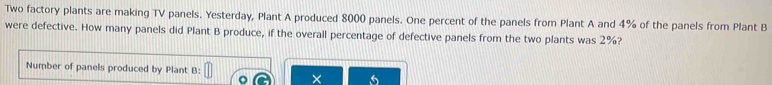 Two factory plants are making TV panels. Yesterday, Plant A produced 8000 panels. One percent of the panels from Plant A and 4% of the panels from Plant B 
were defective. How many panels did Plant B produce, if the overall percentage of defective panels from the two plants was 2%? 
Number of panels produced by Plant B: