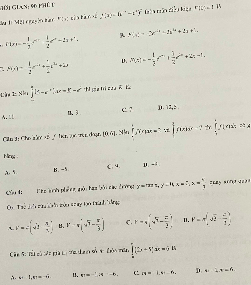 hời gian: 90 phút
âu 1: Một nguyên hàm F(x) của hàm số f(x)=(e^(-x)+e^x)^2 thỏa mãn điều kiện F(0)=1 là
B. F(x)=-2e^(-2x)+2e^(2x)+2x+1. . F(x)=- 1/2 e^(-2x)+ 1/2 e^(2x)+2x+1.
C. F(x)=- 1/2 e^(-2x)+ 1/2 e^(2x)+2x.
D. F(x)=- 1/2 e^(-2x)+ 1/2 e^(2x)+2x-1.
Câu 2: Nếu ∈tlimits _(-2)^0(5-e^(-x))dx=K-e^2 thì giá trị của K là:
A. 11. B. 9 . C. 7. D. 12, 5 .
Câu 3: Cho hàm số ƒ liên tục trên đoạn [0;6]. Nếu ∈tlimits _1^(5f(x)dx=2 và ∈tlimits _1^1f(x)dx=7 thì ∈tlimits _3^5f(x)dx có g
bằng :
A. 5. B. −5 . C. 9 . D. -9 .
Câu 4: :Cho hình phẳng giới hạn bởi các đường y=tan x,y=0,x=0,x=frac π)3 quay xung quan
Ox. Thể tích của khối tròn xoay tạo thành bằng:
A. V=π (sqrt(3)- π /3 ) B. V=π (sqrt(3)- π /3 ) C. V=π (sqrt(3)- π /3 ) D. V=π (sqrt(3)- π /3 )
Câu 5: Tất cả các giá trị của tham số m thỏa mãn ∈tlimits _0^m(2x+5)dx=6 là
A. m=1,m=-6. B. m=-1,m=-6. C. m=-1,m=6. D. m=1,m=6.