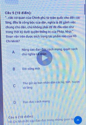 các cơ quan của Chính phủ từ toàn quốc cho đến các
làng, đều là công bộc của dân, nghĩa là đế gánh việc
chung cho dân, chứ không phải để đè đầu dân như
trong thời kỳ dưới quyền thống trị của Pháp, Nhật.''
Đoạn văn trên được trích trong tác phẩm nào của Hồ
Chí Minh?
A Nâng cao đạo đức cách mạng, quyét sạch
chú nghĩa cá nhân
B Đời sống mới
Thư gửi ủy ban nhân dân các kỳ, tỉnh, huyện
C và làng
DĐạo đức cách mạng
Cảu 6 (10 điểm):
Hồ Chỉ Minh đẻ cập đạo đức trong những quan hệ ^