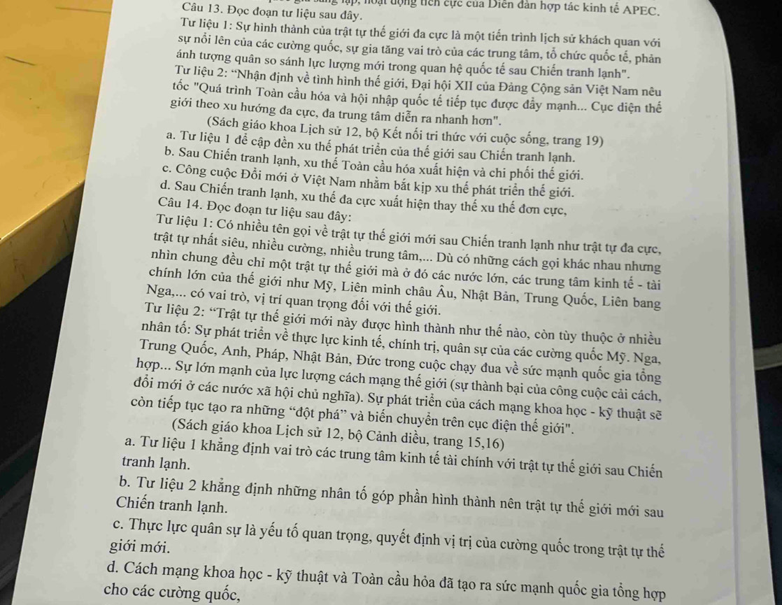 lập, noạt động tich cực của Diễn dàn hợp tác kinh tế APEC.
Câu 13. Đọc đoạn tư liệu sau đây.
Tư liệu 1: Sự hình thành của trật tự thế giới đa cực là một tiến trình lịch sử khách quan với
sự nổi lên của các cường quốc, sự gia tăng vai trò của các trung tâm, tổ chức quốc tế, phản
ánh tượng quân so sánh lực lượng mới trong quan hệ quốc tế sau Chiến tranh lạnh".
Tư liệu 2: “Nhận định về tình hình thế giới, Đại hội XII của Đảng Cộng sản Việt Nam nêu
tốc "Quá trình Toàn cầu hóa và hội nhập quốc tế tiếp tục được đẩy mạnh... Cục diện thế
giới theo xu hướng đa cực, đa trung tâm diễn ra nhanh hơn".
(Sách giáo khoa Lịch sử 12, bộ Kết nối tri thức với cuộc sống, trang 19)
a. Tư liệu 1 để cập đền xu thế phát triển của thế giới sau Chiến tranh lạnh.
b. Sau Chiến tranh lạnh, xu thể Toàn cầu hóa xuất hiện và chi phối thế giới.
c. Công cuộc Đổi mới ở Việt Nam nhằm bắt kịp xu thế phát triển thế giới.
d. Sau Chiến tranh lạnh, xu thế đa cực xuất hiện thay thế xu thế đơn cực,
Câu 14. Đọc đoạn tư liệu sau đây:
Tư liệu 1: Có nhiều tên gọi về trật tự thế giới mới sau Chiến tranh lạnh như trật tự đa cực,
trật tự nhất siêu, nhiều cường, nhiều trung tâm,... Dù có những cách gọi khác nhau nhưng
nhìn chung đều chỉ một trật tự thế giới mà ở đó các nước lớn, các trung tâm kinh tế - tài
chính lớn của thế giới như Mỹ, Liên minh châu Âu, Nhật Bản, Trung Quốc, Liên bang
Nga,... có vai trò, vị trí quan trọng đối với thế giới.
Tư liệu 2: “Trật tự thế giới mới này được hình thành như thế nào, còn tùy thuộc ở nhiều
nhân tố: Sự phát triển về thực lực kinh tế, chính trị, quân sự của các cường quốc Mỹ. Nga,
Trung Quốc, Anh, Pháp, Nhật Bản, Đức trong cuộc chạy đua về sức mạnh quốc gia tổng
hợp... Sự lớn mạnh của lực lượng cách mạng thế giới (sự thành bại của công cuộc cải cách,
đổi mới ở các nước xã hội chủ nghĩa). Sự phát triển của cách mạng khoa học - kỹ thuật sẽ
còn tiếp tục tạo ra những “đột phá” và biến chuyển trên cục điện thế giới".
(Sách giáo khoa Lịch sử 12, bộ Cảnh diều, trang 15,16)
a. Tư liệu 1 khẳng định vai trò các trung tâm kinh tế tài chính với trật tự thế giới sau Chiến
tranh lạnh.
b. Tư liệu 2 khẳng định những nhân tố góp phần hình thành nên trật tự thế giới mới sau
Chiến tranh lạnh.
c. Thực lực quân sự là yếu tố quan trọng, quyết định vị trị của cường quốc trong trật tự thế
giới mới.
d. Cách mạng khoa học - kỹ thuật và Toàn cầu hỏa đã tạo ra sức mạnh quốc gia tổng hợp
cho các cường quốc,