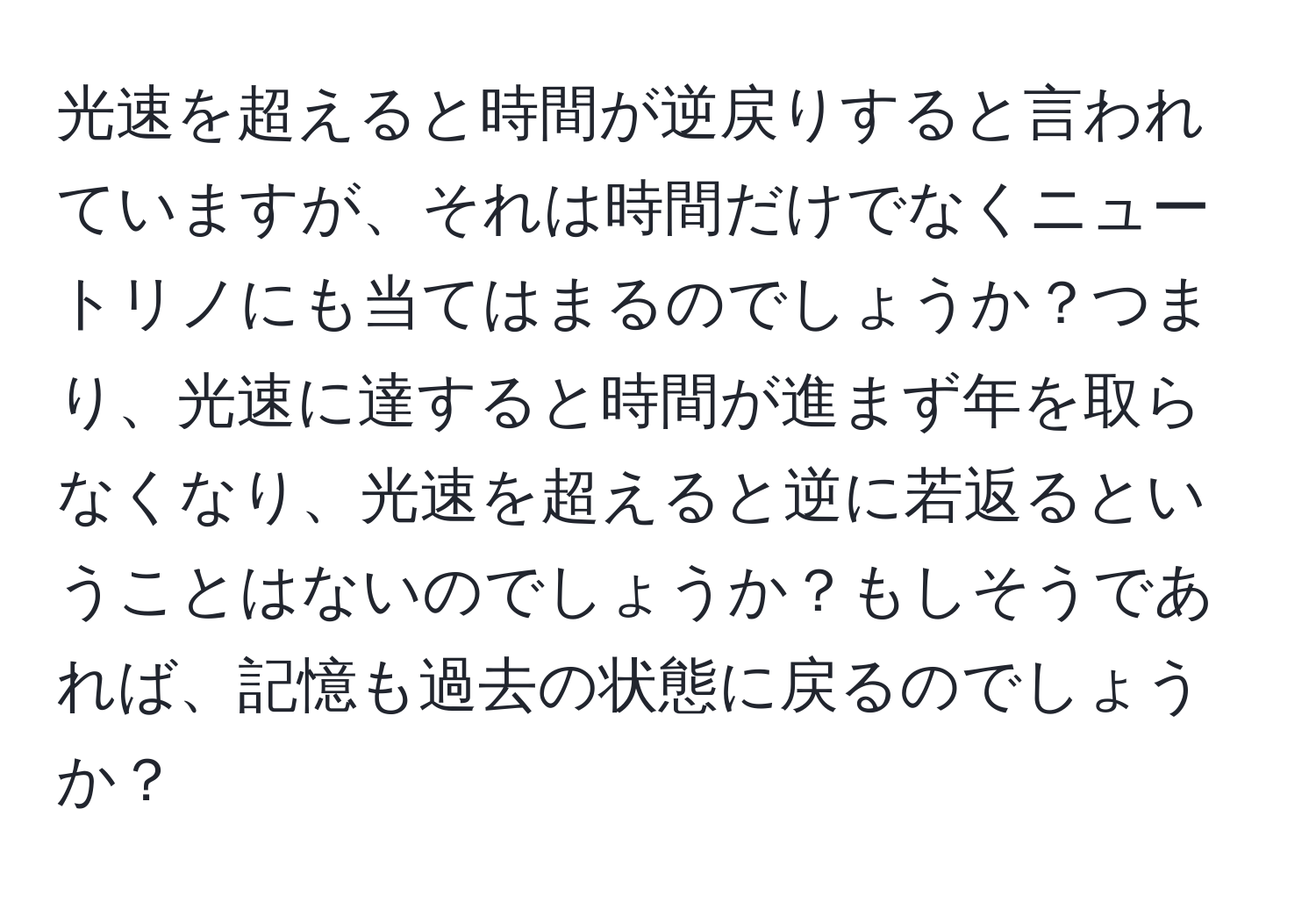 光速を超えると時間が逆戻りすると言われていますが、それは時間だけでなくニュートリノにも当てはまるのでしょうか？つまり、光速に達すると時間が進まず年を取らなくなり、光速を超えると逆に若返るということはないのでしょうか？もしそうであれば、記憶も過去の状態に戻るのでしょうか？