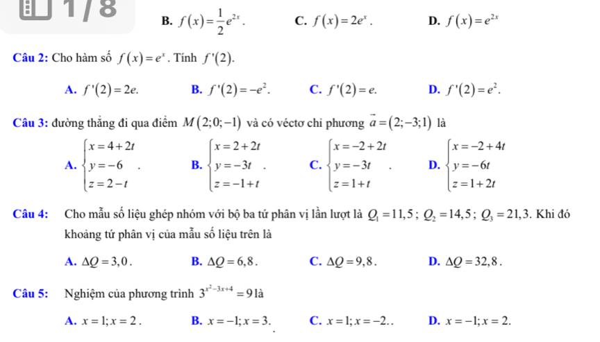 B 1/8 B. f(x)= 1/2 e^(2x). C. f(x)=2e^x. D. f(x)=e^(2x)
Câu 2: Cho hàm số f(x)=e^x. Tính f'(2).
A. f'(2)=2e. B. f'(2)=-e^2. C. f'(2)=e. D. f'(2)=e^2.
Câu 3: đường thẳng đi qua điểm M(2;0;-1) và có véctơ chỉ phương vector a=(2;-3;1) là
A. beginarrayl x=4+2t y=-6 z=2-tendarray. . B. beginarrayl x=2+2t y=-3t z=-1+tendarray. . C. beginarrayl x=-2+2t y=-3t z=1+tendarray. . D. beginarrayl x=-2+4t y=-6t z=1+2tendarray.
Câu 4: Cho mẫu số liệu ghép nhóm với bộ ba tứ phân vị lần lượt là Q_1=11,5;Q_2=14,5;Q_3=21,3. Khi đó
khoảng tứ phân vị của mẫu số liệu trên là
A. △ Q=3,0. B. △ Q=6,8. C. △ Q=9,8. D. △ Q=32,8.
Câu 5: Nghiệm của phương trình 3^(x^2)-3x+4=91a
A. x=1;x=2. B. x=-1;x=3. C. x=1;x=-2.. D. x=-1;x=2.