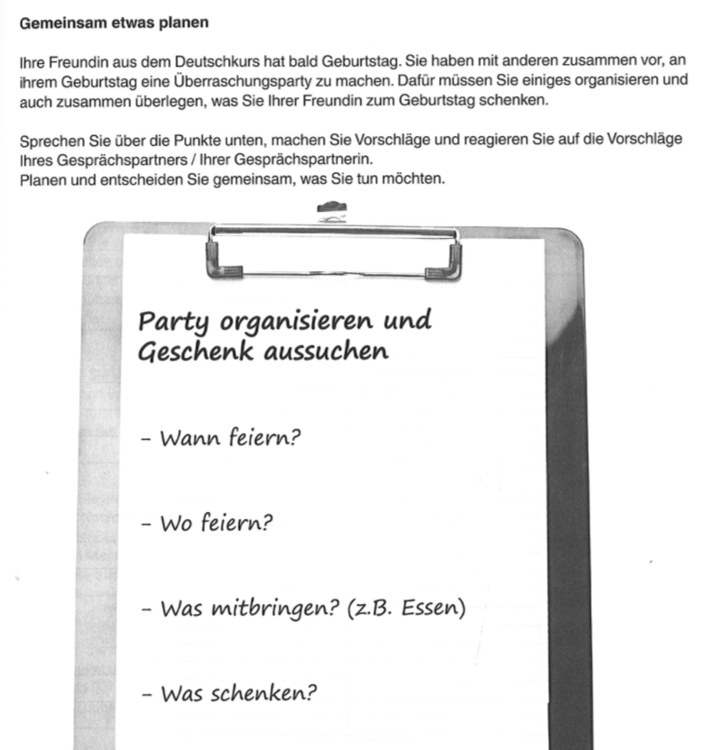 Gemeinsam etwas planen 
Ihre Freundin aus dem Deutschkurs hat bald Geburtstag. Sie haben mit anderen zusammen vor, an 
ihrem Geburtstag eine Überraschungsparty zu machen. Dafür müssen Sie einiges organisieren und 
auch zusammen überlegen, was Sie Ihrer Freundin zum Geburtstag schenken. 
Sprechen Sie über die Punkte unten, machen Sie Vorschläge und reagieren Sie auf die Vorschläge 
Ihres Gesprächspartners / Ihrer Gesprächspartnerin. 
Planen und entscheiden Sie gemeinsam, was Sie tun möchten. 
Party organisieren und 
Geschenk aussuchen 
- Wann feiern? 
- Wo feiern? 
- Was mitbringen? (z.B. Essen) 
- Was schenken?