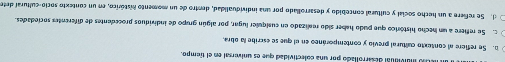 ndividual desarrollado por una colectividad que es universal en el tiempo.
b. Se refiere al contexto cultural previo y contemporáneo en el que se escribe la obra.
c. Se refiere a un hecho histórico que pudo haber sido realizado en cualquier lugar, por algún grupo de individuos procedentes de diferentes sociedades.
d. Se refiere a un hecho social y cultural concebido y desarrollado por una individualidad, dentro de un momento histórico, en un contexto socio-cultural dete