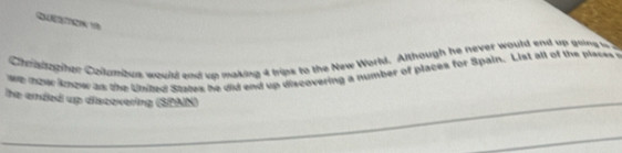Chnautapher Collumbus woull and up making 4 trips to the New World. Although he never would end up goins u 
we hour kow as the kted States he did end up discovering a number of places for Spain. List all of the places 
he anded up discovering (SBAIN)