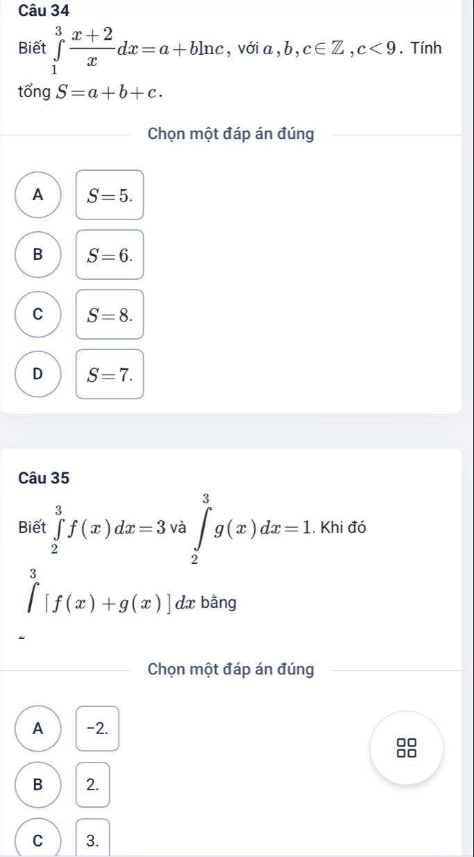 Biết ∈tlimits _1^(3frac x+2)xdx=a+bln c , với a , ,b,c∈ Z, c<9</tex> . Tính
tổng S=a+b+c. 
Chọn một đáp án đúng
A S=5.
B S=6.
C S=8.
D S=7. 
Câu 35
Biết ∈tlimits _2^(3f(x)dx=3· ^) ∈tlimits _2^(3g(x)dx=1.khidd. 
là
∈tlimits _0)[f(x)+g(x)]dx bằng
Chọn một đáp án đúng
A -2.
0o
B 2.
C 3.