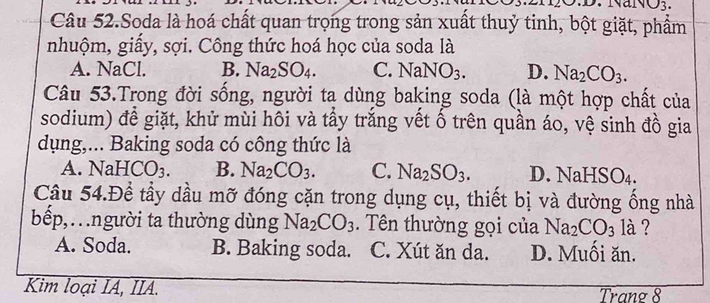 NaNO3.
Câu 52.Soda là hoá chất quan trọng trong sản xuất thuỷ tinh, bột giặt, phẩm
nhuộm, giấy, sợi. Công thức hoá học của soda là
A. NaCl. B. Na_2SO_4. C. NaNO_3. D. Na_2CO_3. 
Câu 53.Trong đời sống, người ta dùng baking soda (là một hợp chất của
sodium) để giặt, khử mùi hôi và tẩy trắng vết ố trên quần áo, vệ sinh đồ gia
dụng,... Baking soda có công thức là
A. Na HCO_3. B. Na_2CO_3. C. Na_2SO_3. D. N NaHSO_4. 
Câu 54.Để tầy dầu mỡ đóng cặn trong dụng cụ, thiết bị và đường ống nhà
bếp,…người ta thường dùng Na_2CO_3. Tên thường gọi của Na_2CO_3 là ?
A. Soda. B. Baking soda. C. Xút ăn da. D. Muối ăn.
Kim loại IA, IIA. Trang 8