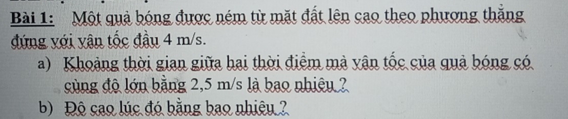 Một quả bóng được ném từ mặt đất lên cao theo phương thắng 
đứng với vận tốc đầu 4 m/s. 
a) Khoảng thời gian giữa hai thời điểm mà yận tốc của quả bóng có 
cùng độ lớn bằng 2,5 m/s là bao nhiêy ? 
b) Độ cao lúc đó bằng bao nhiệu ?