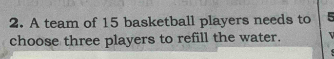 A team of 15 basketball players needs to 5
choose three players to refill the water.