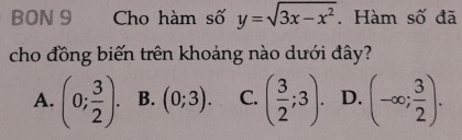 BON 9 Cho hàm số y=sqrt(3x-x^2). Hàm số đã
cho đồng biến trên khoảng nào dưới đây?
A. (0; 3/2 ). B. (0;3). C. ( 3/2 ;3). D. (-∈fty ; 3/2 ).