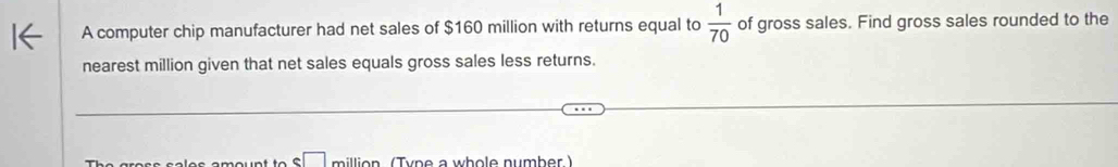 A computer chip manufacturer had net sales of $160 million with returns equal to  1/70  of gross sales. Find gross sales rounded to the 
nearest million given that net sales equals gross sales less returns. 
illio n (Tyne a whole number )