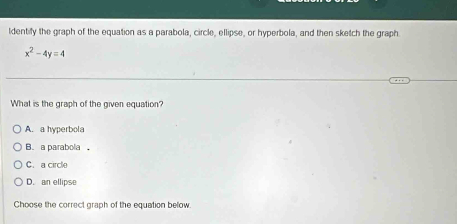 ldentify the graph of the equation as a parabola, circle, ellipse, or hyperbola, and then sketch the graph
x^2-4y=4
What is the graph of the given equation?
A. a hyperbola
B. a parabola 。
C. a circle
D. an ellipse
Choose the correct graph of the equation below