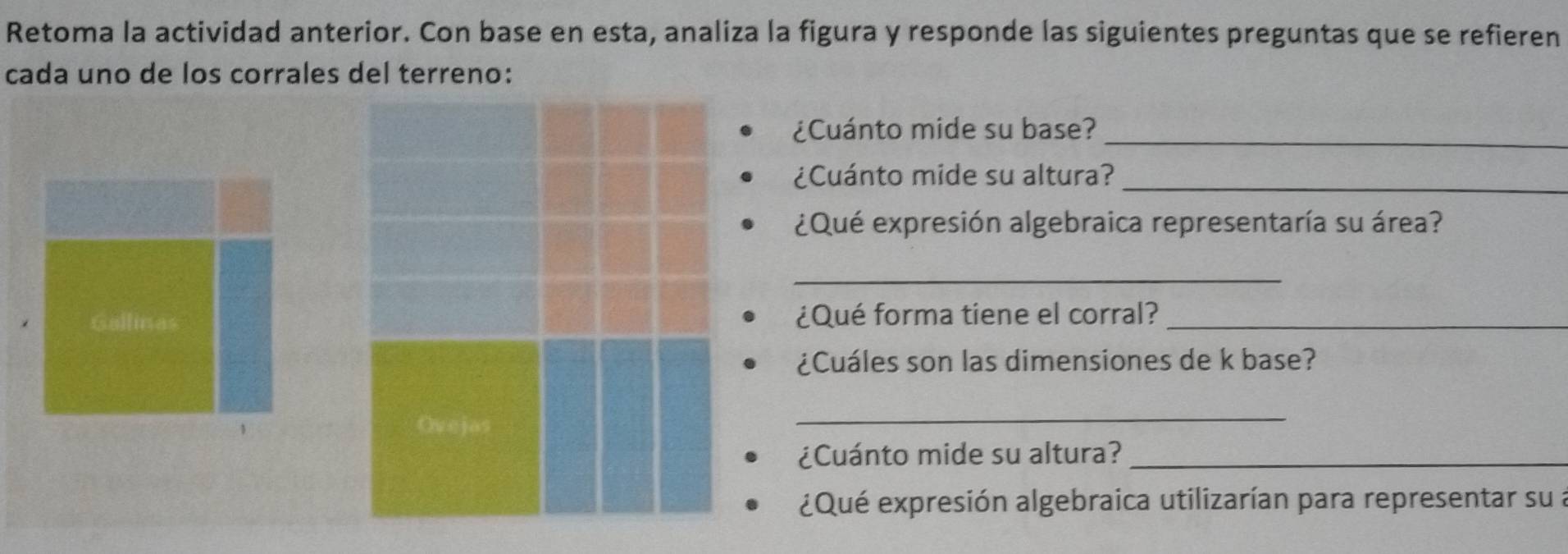 Retoma la actividad anterior. Con base en esta, analiza la figura y responde las siguientes preguntas que se refieren 
cada uno de los corrales del terreno: 
_ 
¿Cuánto mide su base? 
¿Cuánto mide su altura?_ 
¿Qué expresión algebraica representaría su área? 
_ 
¿Qué forma tiene el corral?_ 
¿Cuáles son las dimensiones de k base? 
_ 
¿Cuánto mide su altura?_ 
¿Qué expresión algebraica utilizarían para representar su a