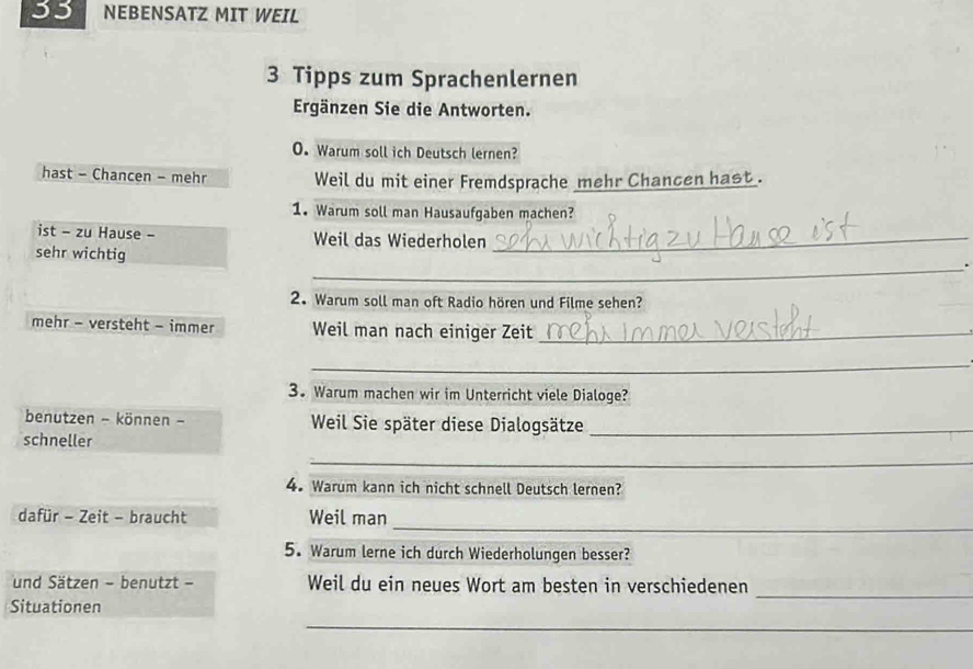 NEBENSATZ MIT WEIL 
3 Tipps zum Sprachenlernen 
Ergänzen Sie die Antworten. 
O. Warum soll ich Deutsch lernen? 
hast - Chancen - mehr Weil du mit einer Fremdsprache mehr Chancen hast . 
1. Warum soll man Hausaufgaben machen? 
ist - zu Hause - Weil das Wiederholen_ 
sehr wichtig 
_. 
2. Warum soll man oft Radio hören und Filme sehen? 
mehr - versteht - immer Weil man nach einiger Zeit_ 
_ 
3. Warum machen wir im Unterricht viele Dialoge? 
benutzen - können - Weil Sie später diese Dialogsätze_ 
schneller 
_ 
4. Warum kann ich nicht schnell Deutsch lernen? 
_ 
dafür - Zeit - braucht Weil man 
5. Warum lerne ich durch Wiederholungen besser? 
und Sätzen - benutzt - Weil du ein neues Wort am besten in verschiedenen 
Situationen 
_ 
_