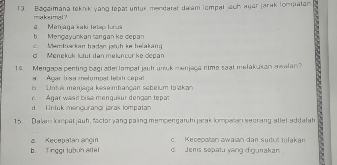 Bagaimana teknik yang tepat untuk mendarat dalam lompat jauh agar jarak lompatan
maksimal?
a. Menjaga kaki tetap lurus
b. Mengayunkan tangan ke depan
c. Membiarkan badan jatuh ke belakang
d. Menekuk lutut dan meluncur ke depan
14. Mengapa penting bagi atlet lompat jauh untuk menjaga ritme saat melakukan awalan?
a. Agar bisa melompat lebih cepat
b. Untuk menjaga keseimbangan sebelum tolakan
c. Agar wasit bisa mengukur dengan tepat
d. Untuk mengurangi jarak lompatan
15. Dalam lompat jauh, factor yang paling mempengaruhi jarak lompatan seorang atlet addalah
a Kecepatan angin c. Kecepatan awalan dan sudut tolakan
b. Tinggi tubuh atlet d. Jenis sepatu yang digunakan