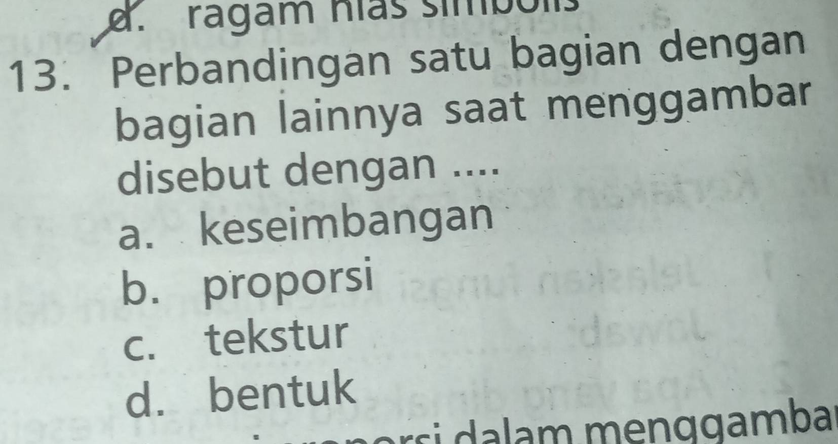 a ragam hías simbolis
13. Perbandingan satu bagian dengan
bagian lainnya saat menggambar
disebut dengan ....
a. keseimbangan
b. proporsi
c. tekstur
d. bentuk
r m e n g gamba