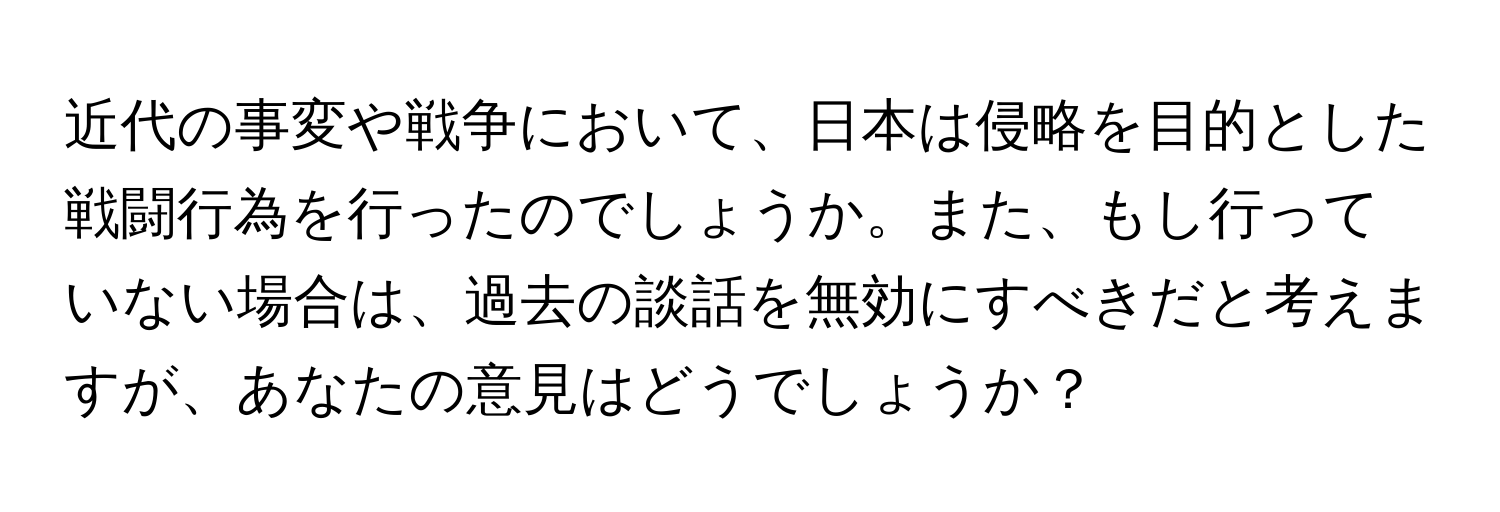 近代の事変や戦争において、日本は侵略を目的とした戦闘行為を行ったのでしょうか。また、もし行っていない場合は、過去の談話を無効にすべきだと考えますが、あなたの意見はどうでしょうか？