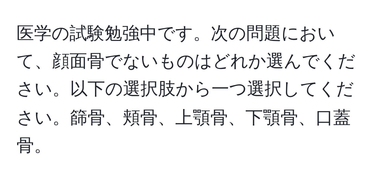 医学の試験勉強中です。次の問題において、顔面骨でないものはどれか選んでください。以下の選択肢から一つ選択してください。篩骨、頬骨、上顎骨、下顎骨、口蓋骨。