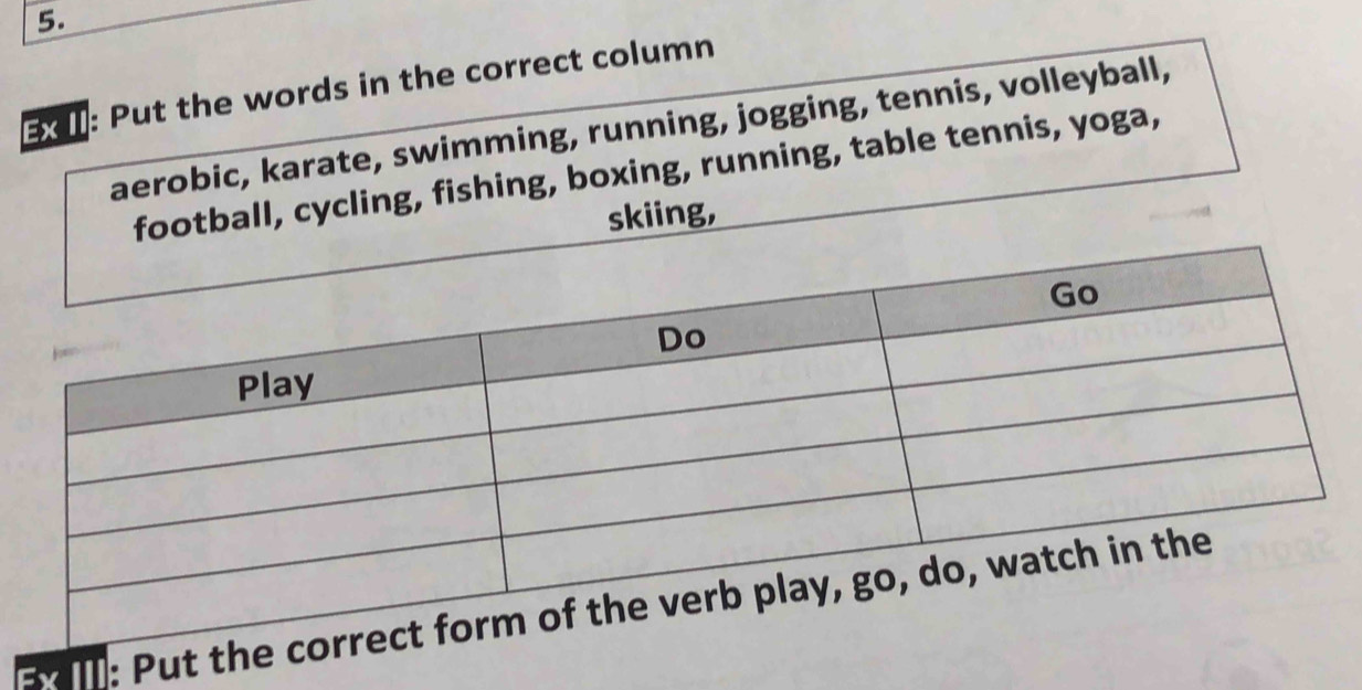 3: Put the words in the correct column 
aerobic, karate, swimming, running, jogging, tennis, volleyball, 
football, cycling, fishing, boxing, running, table tennis, yoga, 
skiing, 
B: Pu