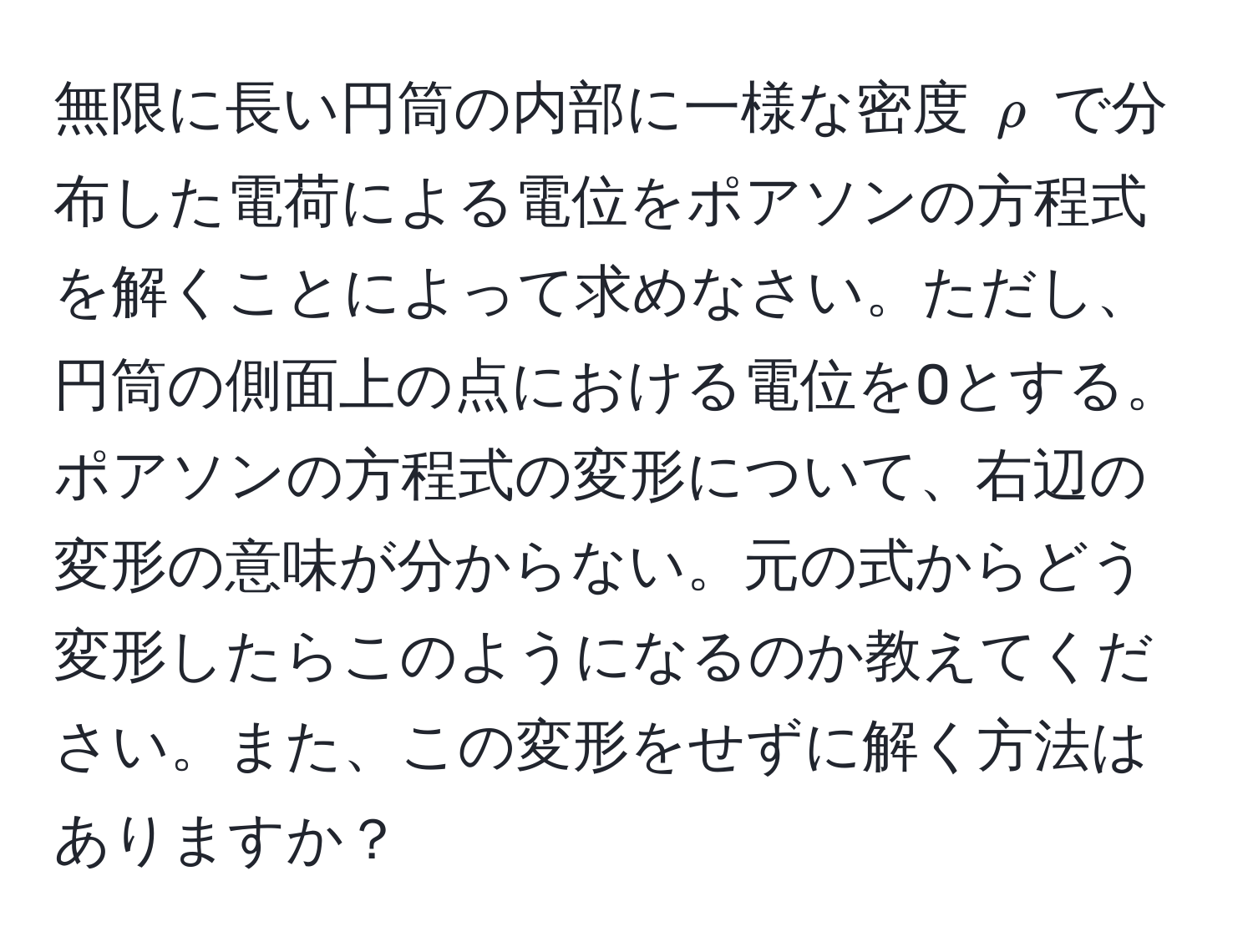 無限に長い円筒の内部に一様な密度 $rho$ で分布した電荷による電位をポアソンの方程式を解くことによって求めなさい。ただし、円筒の側面上の点における電位を0とする。ポアソンの方程式の変形について、右辺の変形の意味が分からない。元の式からどう変形したらこのようになるのか教えてください。また、この変形をせずに解く方法はありますか？