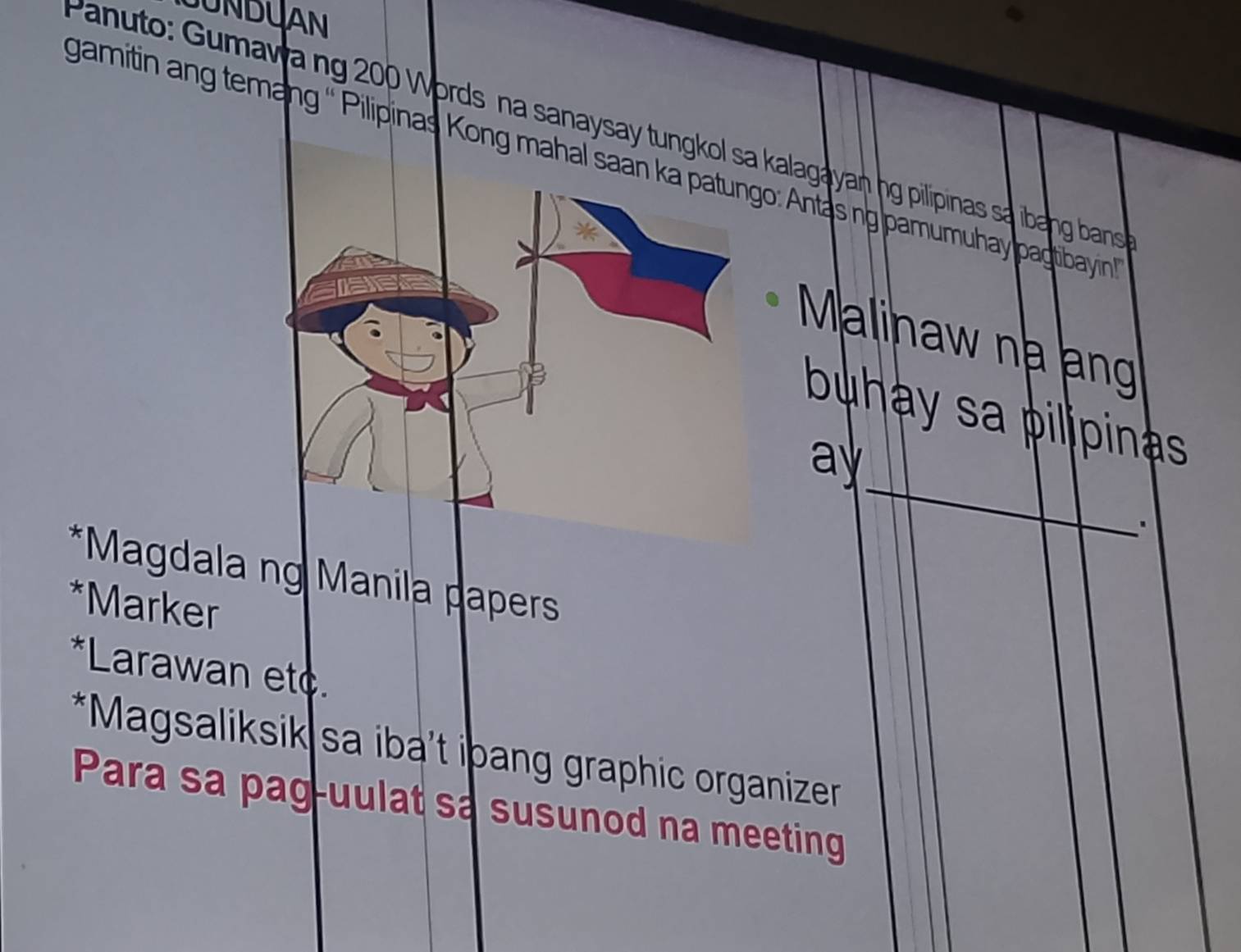 JUNDUAN
Panuto: Gumawa ng 200 Words na sanaysay tungkol sa kalagayan ng pilipinas sa ibang bans
gamitin ang temang '' Pilipinas Kong mahal sa: Antas ngpamumuhay pagtibayin
Malinaw na ạng
buhay sa pilipinas 
_
ay
.
*Magdala ng Manila papers
*Marker
*Larawan etc.
*Magsaliksik sa iba’t ipang graphic organizer
Para sa pag-uulat sa susunod na meeting