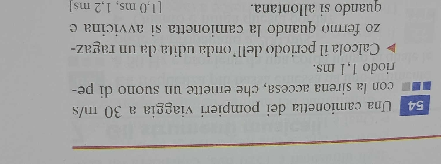 Una camionetta dei pompieri viaggia a 30 m/s
con la sirena accesa, che emette un suono di pe- 
riodo 1,1 ms. 
Calcola il periodo dell’onda udita da un ragaz- 
zo fermo quando la camionetta si avvicina e 
quando si allontana. [1,0 ms, 1,2 ms ]