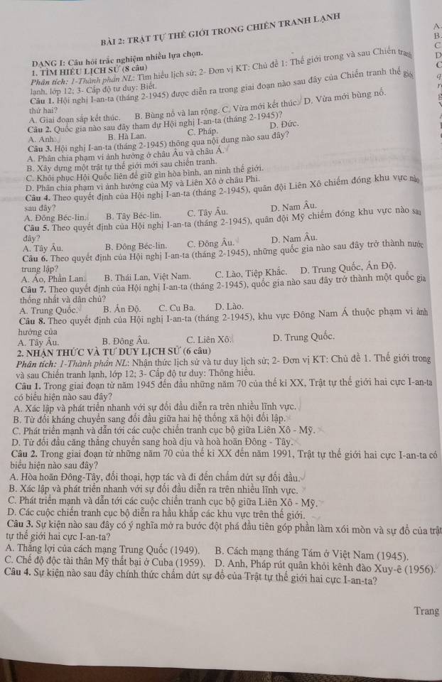 A
Bài 2: trật tự tHẻ Giới tRONG ChIÊN tRAnh Lạnh
B
C
DANG I: Câu hội trắc nghiệm nhiều lựa chọn.
C
1. TÌM HIÊU LỊCH Sử (8 câu) D
Phần tích: 1-Thành phần ML: Tìm hiểu lịch sử; 2- Đơn vị KT: Chủ đề 1: Thế giới trong và sau Chiến trag
Câu 1. Hội nghị I-an-ta (tháng 2-1945) được diễn ra trong giai đoạn nào sau đây của Chiến tranh thế gi
lanh, lớp 12; 3- Cấp độ tư duy: Biết.
A. Giai đoạn sắp kết thúc. B. Bùng nổ và lan rộng. C. Vừa mới kết thúc./ D. Vừa mới bùng nổ.
thứ hai?
Cầu 2. Quốc gia nào sau đãy tham dự Hội nghị I-an-ta (tháng 2-1945)?
A. Anh. B. Hà Lan. C. Pháp D. Đức.
Câu 3. Hội nghị I-an-ta (tháng 2-1945) thông qua nội dung nào sau đây?
A. Phân chía phạm vi ảnh hưởng ở châu Âu và châu Á.
B. Xây dựng một trật tự thế giới mới sau chiến tranh.
C. Khôi phục Hội Quốc liên để giữ gìn hòa bình, an ninh thể giới.
D. Phân chía phạm vi ảnh hưởng của Mỹ và Liên Xô ở châu Phi.
Câu 4. Theo quyết định của Hội nghị I-an-ta (tháng 2-1945), quân đội Liên Xô chiếm đồng khu vực n
sau dây?
A. Đông Béc-lin. B. Tây Béc-lin. C. Tây Âu. D. Nam Âu.
Câu 5, Theo quyết định của Hội nghị I-an-ta (tháng 2-1945), quân đội Mỹ chiếm đóng khu vực nào sa
dây?
A. Tây Âu. B. Đông Béc-lin. C. Đông Âu. D. Nam Âu.
Câu 6. Theo quyết định của Hội nghị I-an-ta (tháng 2-1945), những quốc gia nào sau đây trở thành nước
trung lập?
A. Ao, Phân Lan. B. Thái Lan, Việt Nam. C. Lào, Tiệp Khắc. D. Trung Quốc, Ấn Độ.
Câu 7. Theo quyết định của Hội nghị I-an-ta (tháng 2-1945), quốc gia nào sau đây trở thành một quốc gia
thống nhất và dân chủ?
A. Trung Quốc. B. Ấn Độ. C. Cu Ba. D. Lào.
Câu 8. Theo quyết định của Hội nghị I-an-ta (tháng 2-1945), khu vực Đông Nam Á thuộc phạm vi ảnh
hướng của
A. Tây Âu. B. Đông Âu. C. Liên Xô. D. Trung Quốc,
2. NHẠN THỨC VÀ TƯ DỦY LỊCH Sử (6 câu)
Phân tích: 1-Thành phần NL: Nhận thức lịch sử và tư duy lịch sử; 2- Đơn vị KT: Chủ đề 1. Thế giới trong
và sau Chiến tranh lạnh, lớp 12; 3- Cấp độ tư duy: Thông hiểu.
Câu 1. Trong giai đoạn từ năm 1945 đến đầu những năm 70 của thế ki XX, Trật tự thế giới hai cực I-an-ta
có biểu hiện nào sau đây?
A. Xác lập và phát triển nhanh với sự đổi đầu diễn ra trên nhiều lĩnh vực.
B. Từ đối kháng chuyển sang đối đầu giữa hai hệ thống xã hội đối lập.
C. Phát triển mạnh và dẫn tới các cuộc chiến tranh cục bộ giữa Liên X6-M
D. Từ đối đầu căng thẳng chuyển sang hoà dịu và hoà hoãn Đông - Tây.
Câu 2. Trong giai đoạn từ những năm 70 của thế ki XX đến năm 1991, Trật tự thế giới hai cực I-an-ta có
biểu hiện nào sau đây?
A. Hòa hoãn Đông-Tây, đối thoại, hợp tác và đi đến chấm dứt sự đổi đầu.
B. Xác lập và phát triển nhanh với sự đổi đầu diễn ra trên nhiều lĩnh vực.
C. Phát triển mạnh và dẫn tới các cuộc chiến tranh cục bộ giữa Liên Xô - Mỹ.
D. Các cuộc chiến tranh cục bộ diễn ra hầu khắp các khu vực trên thế giới.
Câu 3. Sự kiện nào sau đây có ý nghĩa mở ra bước đột phá đầu tiên góp phần làm xói mòn và sự đồ của trận
tự thể giới hai cực I-an-ta?
A. Thắng lợi của cách mạng Trung Quốc (1949). B. Cách mạng tháng Tám ở Việt Nam (1945).
C. Chế độ độc tài thân Mỹ thất bại ở Cuba (1959).1 D. Anh, Pháp rút quân khỏi kênh đào Xuy-ê (1956).
Câu 4. Sự kiện nào sau đây chính thức chấm dứt sự đồ của Trật tự thế giới hai cực I-an-ta?
Trang