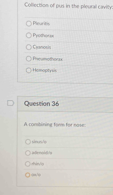 Collection of pus in the pleural cavity:
Pleuritis
Pyothorax
Cyanosis
Pneumothorax
Hemoptysis
Question 36
A combining form for nose:
sinus/o
adenoid/o
rhin/o
ox/o